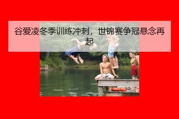 谷爱凌冬季训练冲刺，世锦赛争冠悬念再起