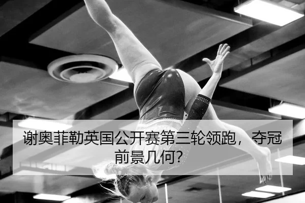 谢奥菲勒英国公开赛第三轮领跑，夺冠前景几何？
