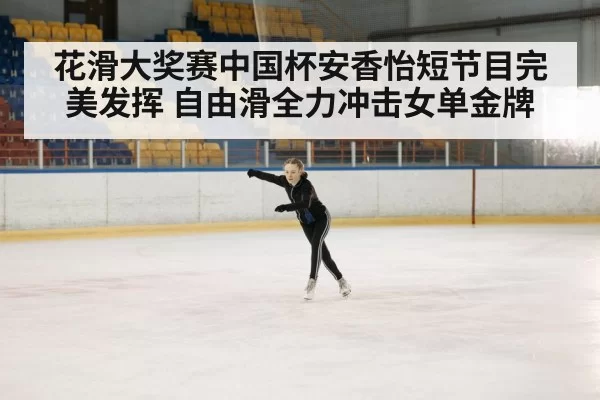 花滑大奖赛中国杯安香怡短节目完美发挥 自由滑全力冲击女单金牌