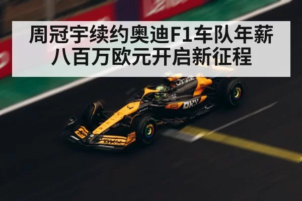 周冠宇续约奥迪F1车队年薪八百万欧元开启新征程